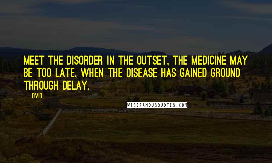 Ovid Quotes: Meet the disorder in the outset, the medicine may be too late, when the disease has gained ground through delay.