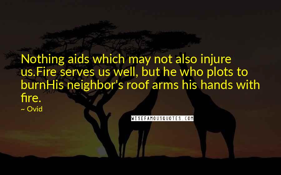 Ovid Quotes: Nothing aids which may not also injure us.Fire serves us well, but he who plots to burnHis neighbor's roof arms his hands with fire.