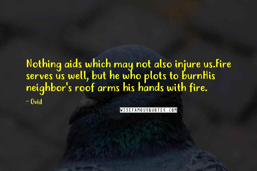 Ovid Quotes: Nothing aids which may not also injure us.Fire serves us well, but he who plots to burnHis neighbor's roof arms his hands with fire.