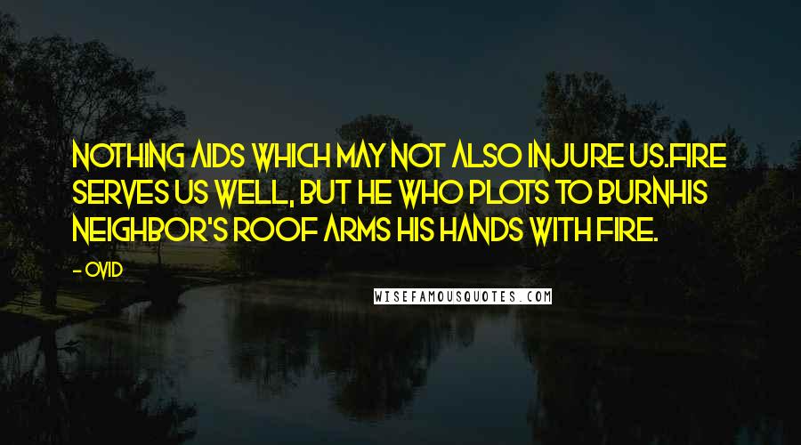 Ovid Quotes: Nothing aids which may not also injure us.Fire serves us well, but he who plots to burnHis neighbor's roof arms his hands with fire.