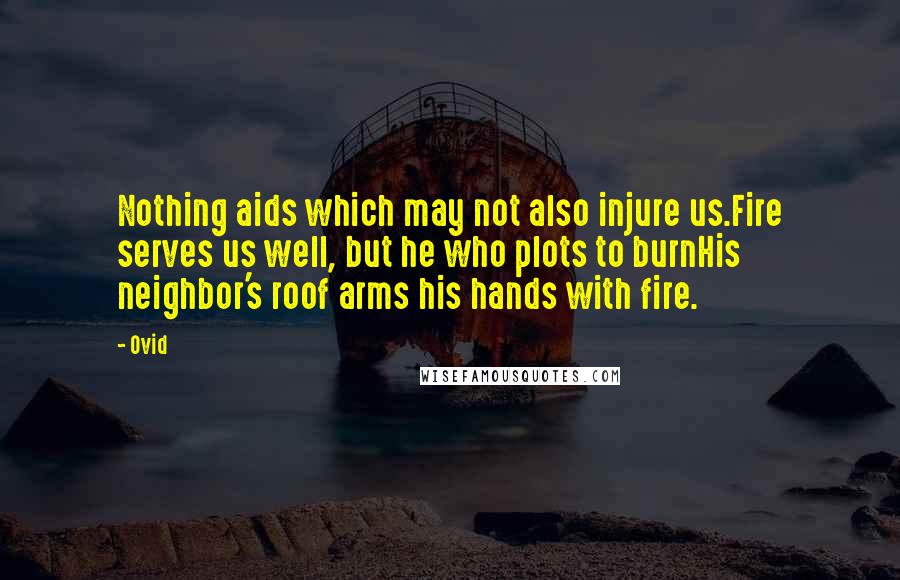 Ovid Quotes: Nothing aids which may not also injure us.Fire serves us well, but he who plots to burnHis neighbor's roof arms his hands with fire.
