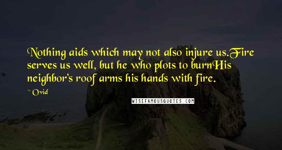 Ovid Quotes: Nothing aids which may not also injure us.Fire serves us well, but he who plots to burnHis neighbor's roof arms his hands with fire.