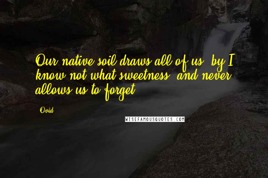 Ovid Quotes: Our native soil draws all of us, by I know not what sweetness, and never allows us to forget.