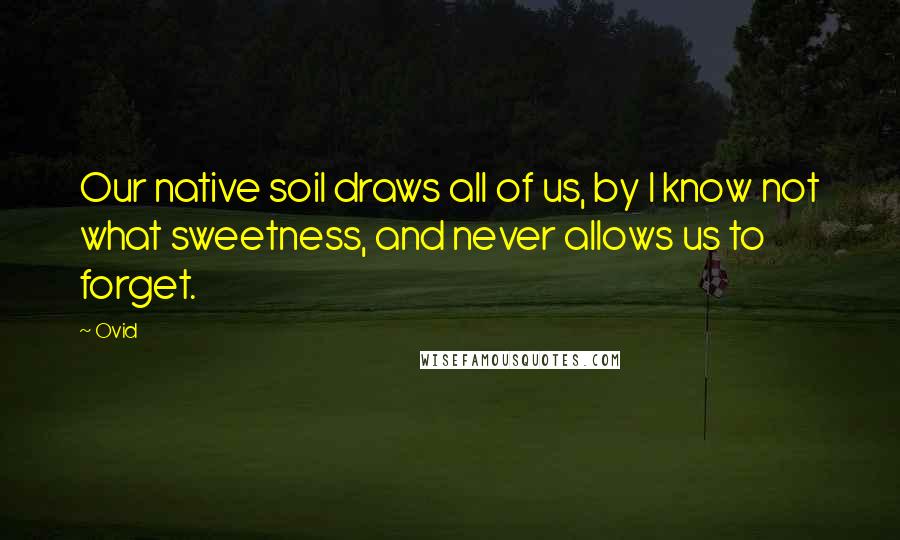 Ovid Quotes: Our native soil draws all of us, by I know not what sweetness, and never allows us to forget.