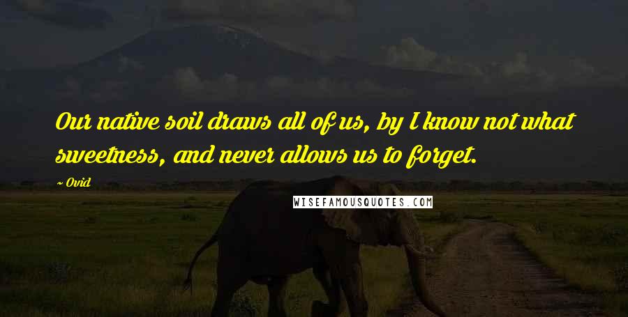 Ovid Quotes: Our native soil draws all of us, by I know not what sweetness, and never allows us to forget.