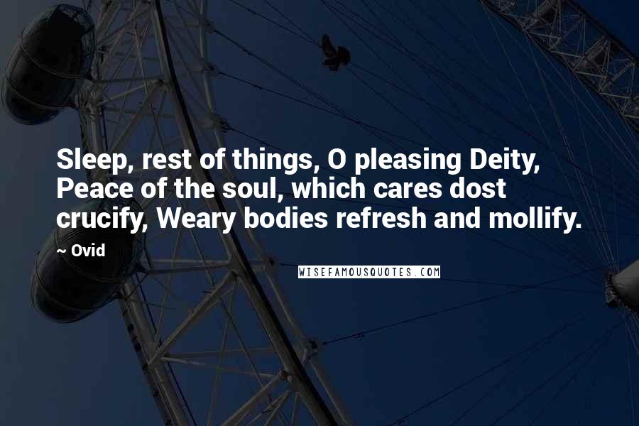 Ovid Quotes: Sleep, rest of things, O pleasing Deity, Peace of the soul, which cares dost crucify, Weary bodies refresh and mollify.