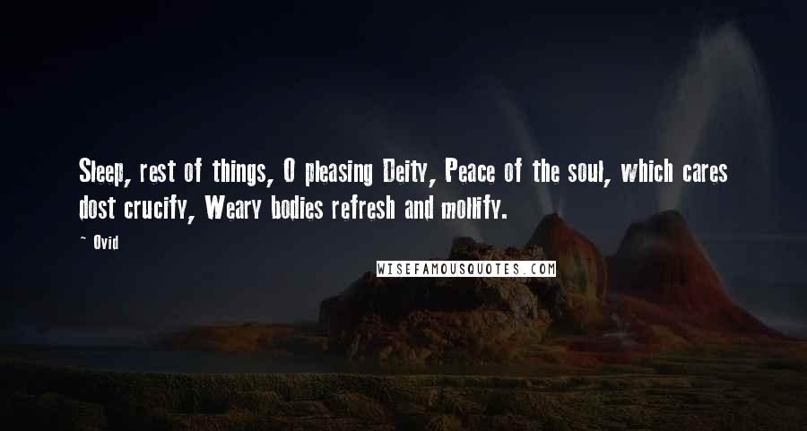 Ovid Quotes: Sleep, rest of things, O pleasing Deity, Peace of the soul, which cares dost crucify, Weary bodies refresh and mollify.