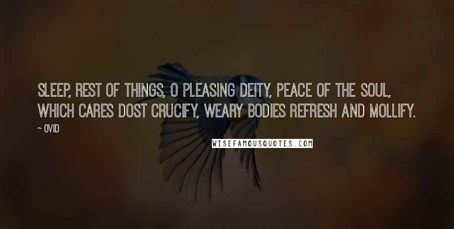Ovid Quotes: Sleep, rest of things, O pleasing Deity, Peace of the soul, which cares dost crucify, Weary bodies refresh and mollify.