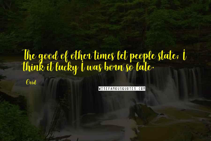 Ovid Quotes: The good of other times let people state; I think it lucky I was born so late.