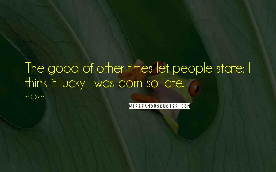 Ovid Quotes: The good of other times let people state; I think it lucky I was born so late.