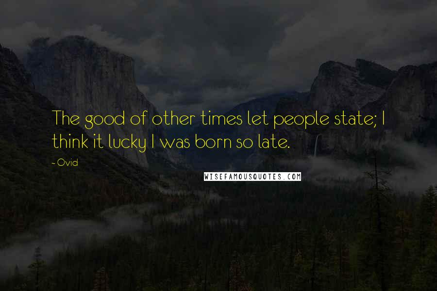 Ovid Quotes: The good of other times let people state; I think it lucky I was born so late.
