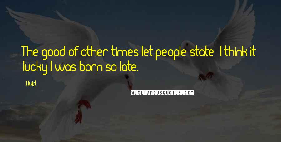 Ovid Quotes: The good of other times let people state; I think it lucky I was born so late.