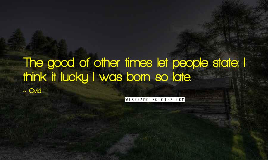 Ovid Quotes: The good of other times let people state; I think it lucky I was born so late.