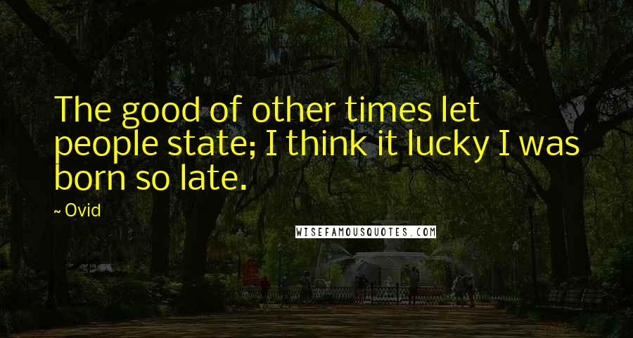 Ovid Quotes: The good of other times let people state; I think it lucky I was born so late.