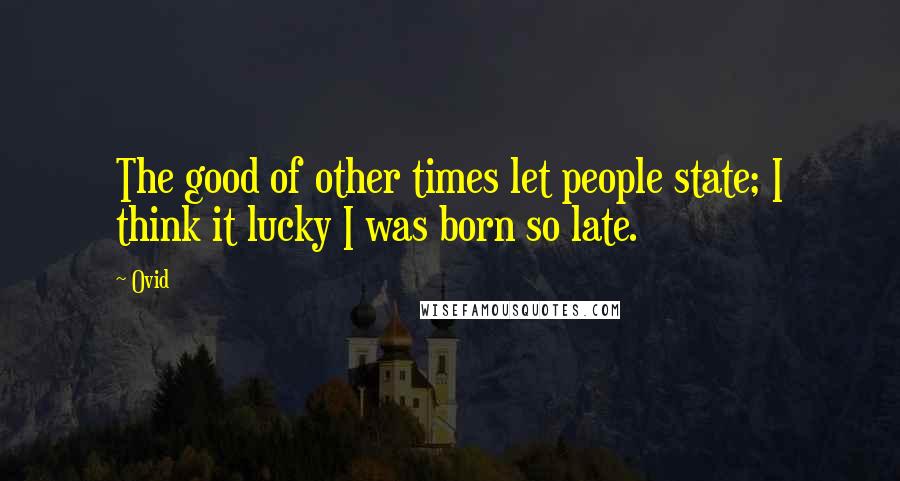 Ovid Quotes: The good of other times let people state; I think it lucky I was born so late.