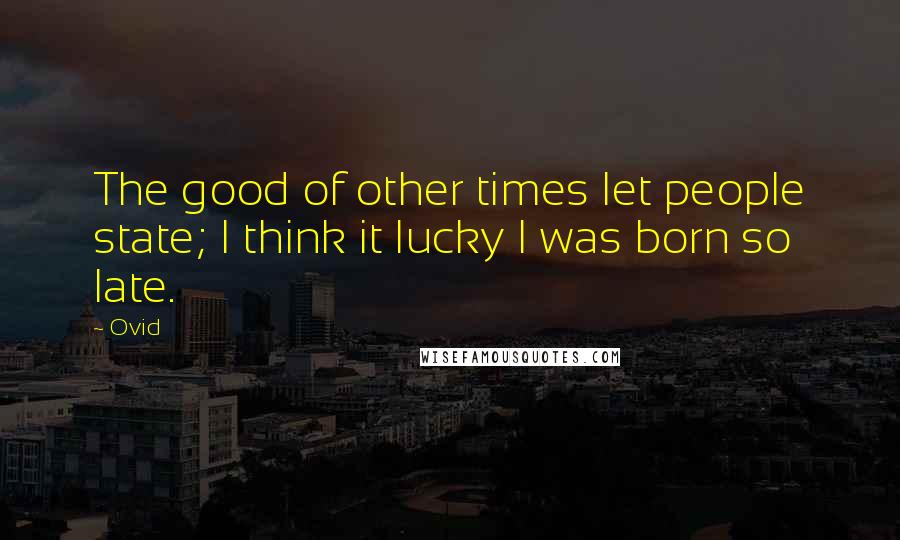 Ovid Quotes: The good of other times let people state; I think it lucky I was born so late.