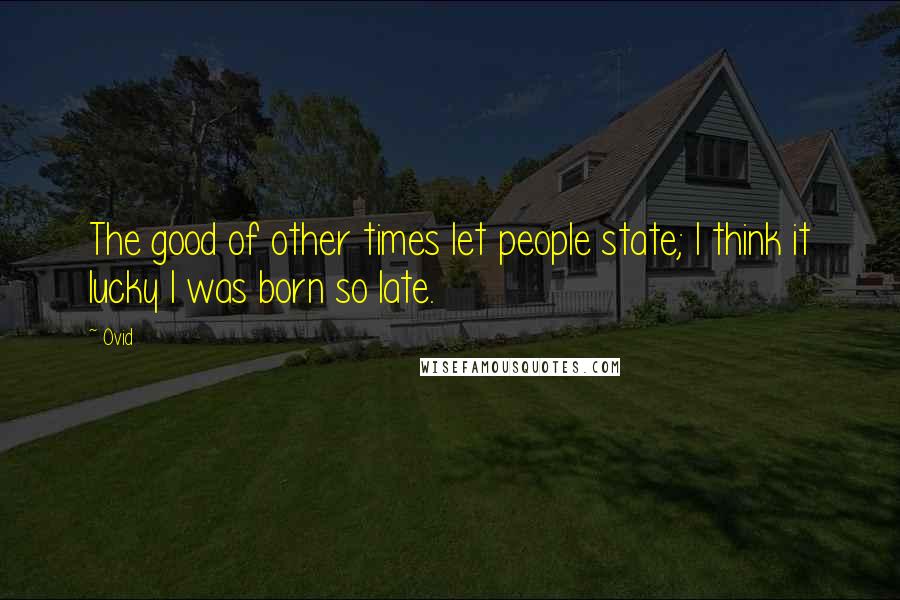 Ovid Quotes: The good of other times let people state; I think it lucky I was born so late.
