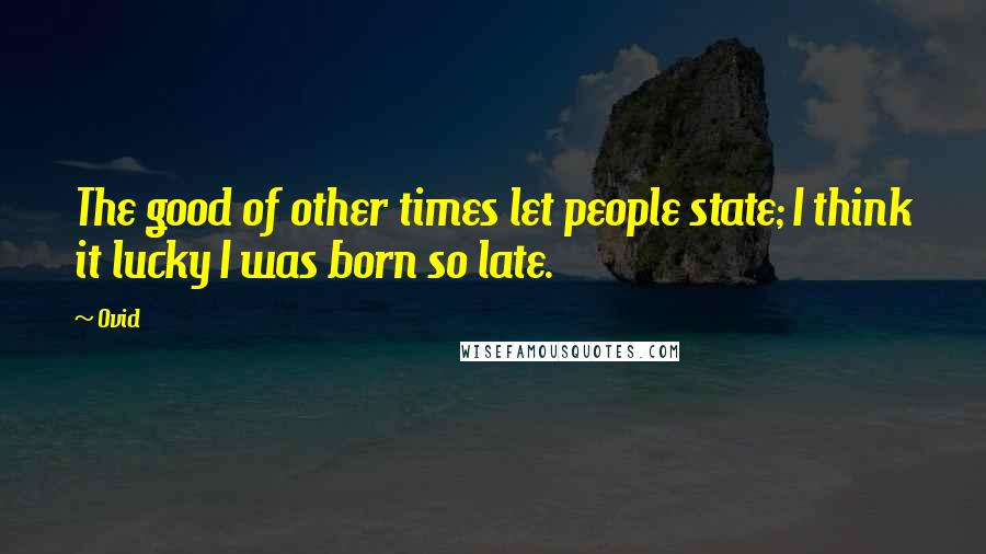 Ovid Quotes: The good of other times let people state; I think it lucky I was born so late.