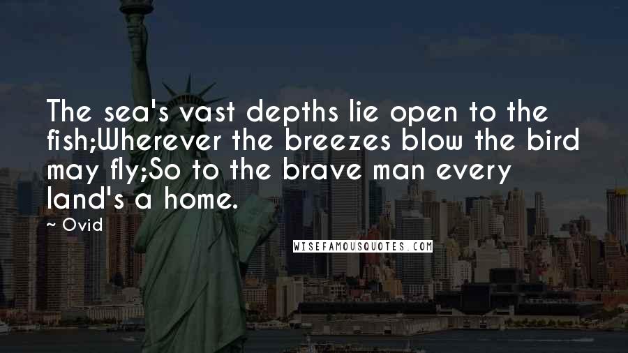 Ovid Quotes: The sea's vast depths lie open to the fish;Wherever the breezes blow the bird may fly;So to the brave man every land's a home.