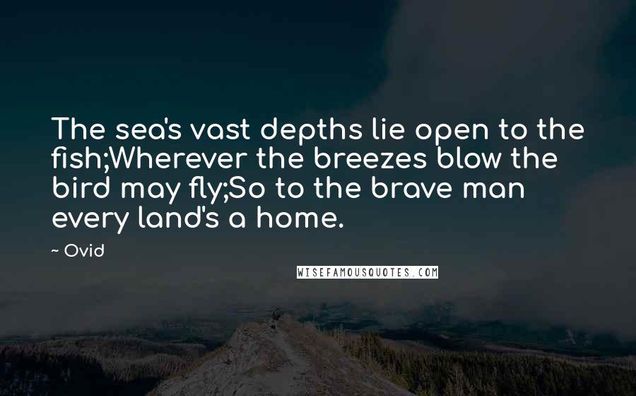 Ovid Quotes: The sea's vast depths lie open to the fish;Wherever the breezes blow the bird may fly;So to the brave man every land's a home.