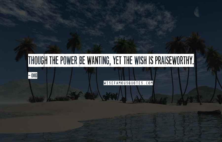Ovid Quotes: Though the power be wanting, yet the wish is praiseworthy.