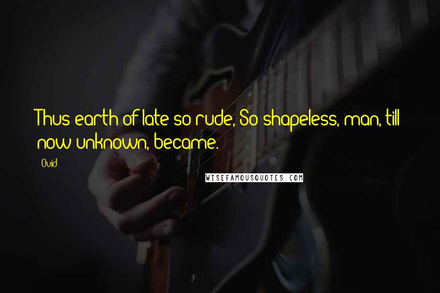 Ovid Quotes: Thus earth of late so rude, So shapeless, man, till now unknown, became.