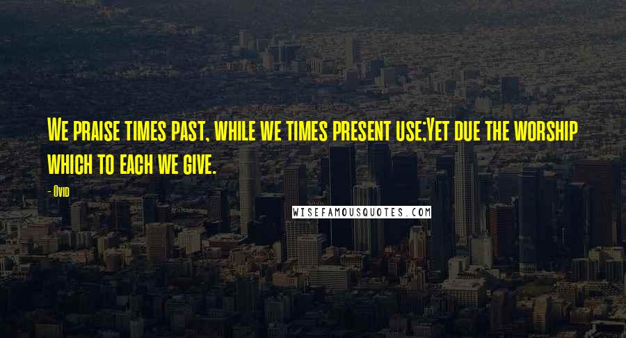 Ovid Quotes: We praise times past, while we times present use;Yet due the worship which to each we give.