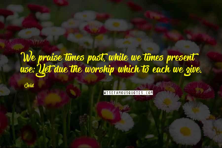 Ovid Quotes: We praise times past, while we times present use;Yet due the worship which to each we give.