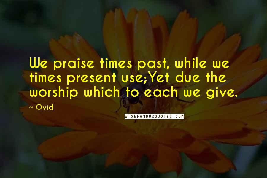 Ovid Quotes: We praise times past, while we times present use;Yet due the worship which to each we give.