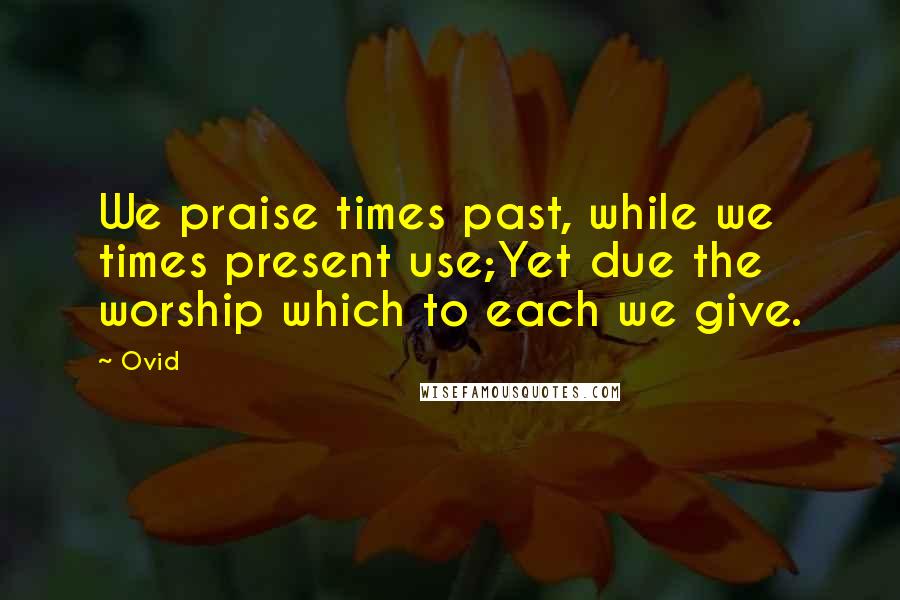 Ovid Quotes: We praise times past, while we times present use;Yet due the worship which to each we give.