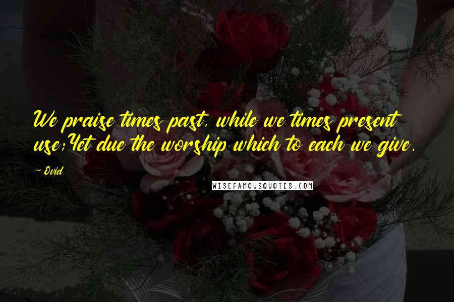 Ovid Quotes: We praise times past, while we times present use;Yet due the worship which to each we give.