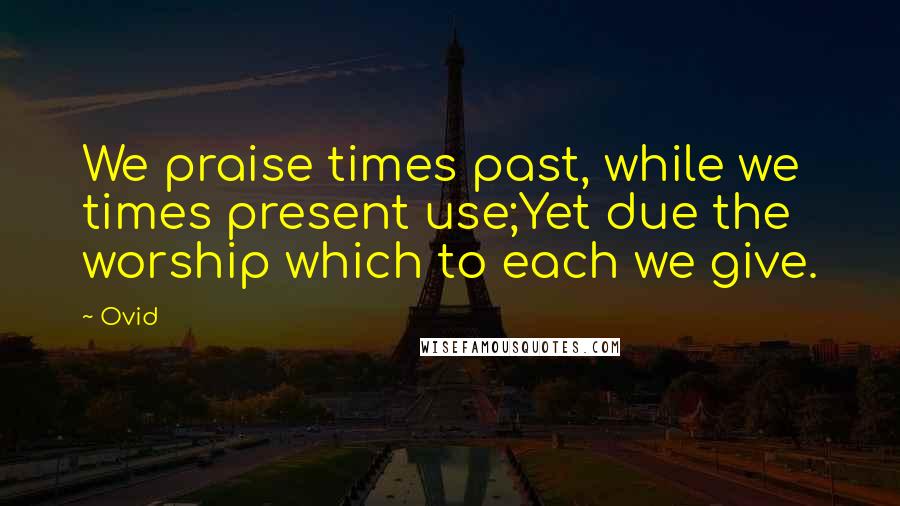 Ovid Quotes: We praise times past, while we times present use;Yet due the worship which to each we give.