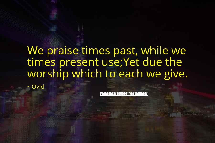 Ovid Quotes: We praise times past, while we times present use;Yet due the worship which to each we give.