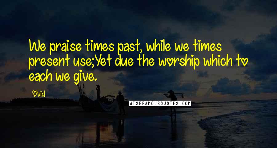 Ovid Quotes: We praise times past, while we times present use;Yet due the worship which to each we give.