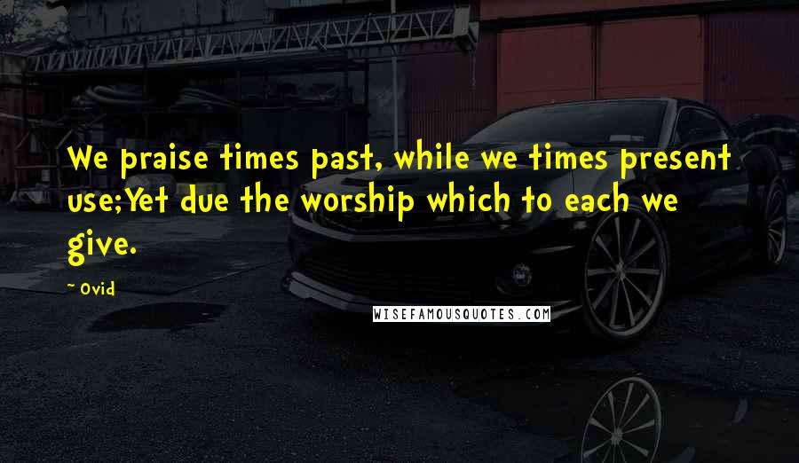 Ovid Quotes: We praise times past, while we times present use;Yet due the worship which to each we give.