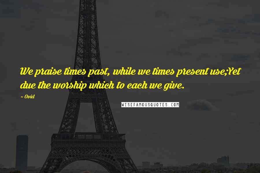 Ovid Quotes: We praise times past, while we times present use;Yet due the worship which to each we give.