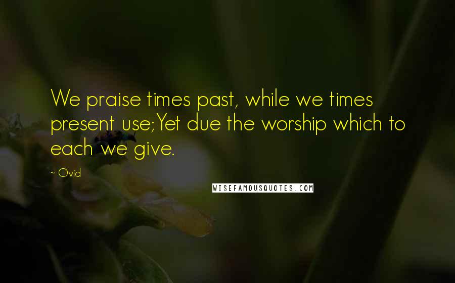 Ovid Quotes: We praise times past, while we times present use;Yet due the worship which to each we give.