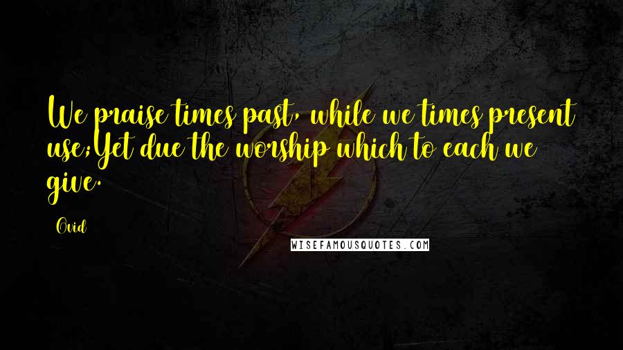 Ovid Quotes: We praise times past, while we times present use;Yet due the worship which to each we give.
