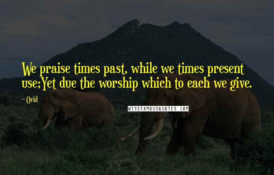 Ovid Quotes: We praise times past, while we times present use;Yet due the worship which to each we give.