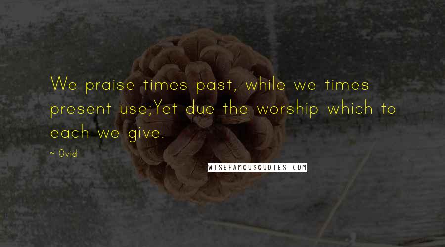 Ovid Quotes: We praise times past, while we times present use;Yet due the worship which to each we give.