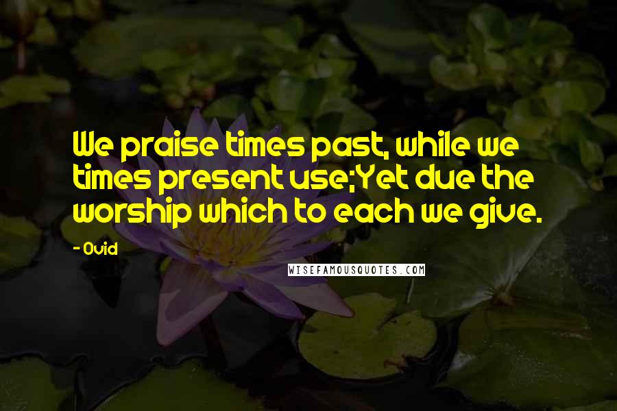 Ovid Quotes: We praise times past, while we times present use;Yet due the worship which to each we give.