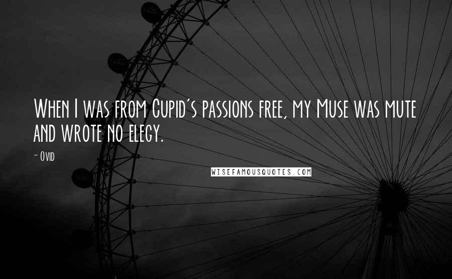 Ovid Quotes: When I was from Cupid's passions free, my Muse was mute and wrote no elegy.