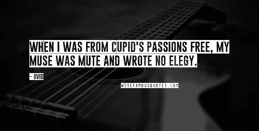 Ovid Quotes: When I was from Cupid's passions free, my Muse was mute and wrote no elegy.