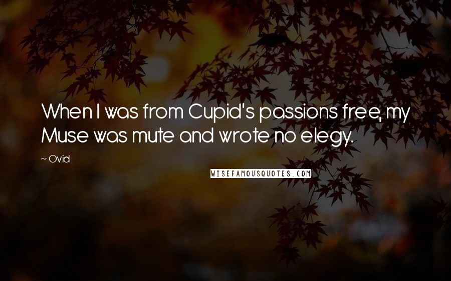 Ovid Quotes: When I was from Cupid's passions free, my Muse was mute and wrote no elegy.