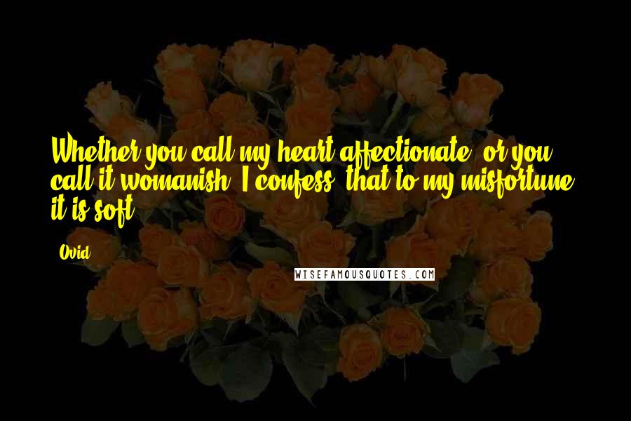 Ovid Quotes: Whether you call my heart affectionate, or you call it womanish: I confess, that to my misfortune, it is soft.