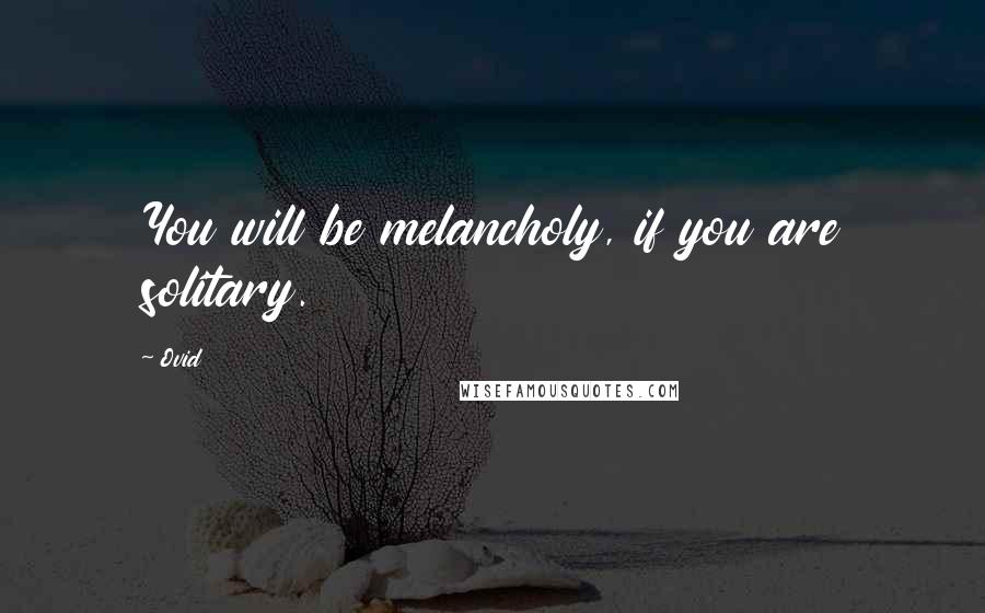 Ovid Quotes: You will be melancholy, if you are solitary.