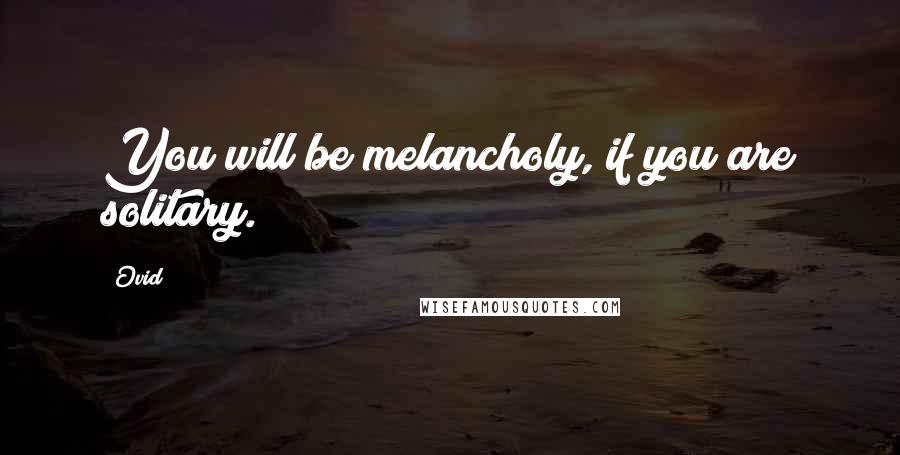 Ovid Quotes: You will be melancholy, if you are solitary.