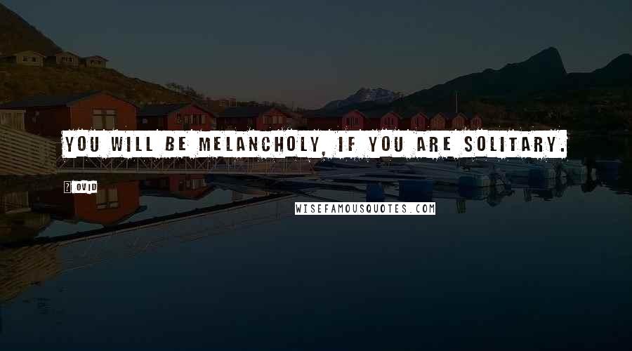 Ovid Quotes: You will be melancholy, if you are solitary.