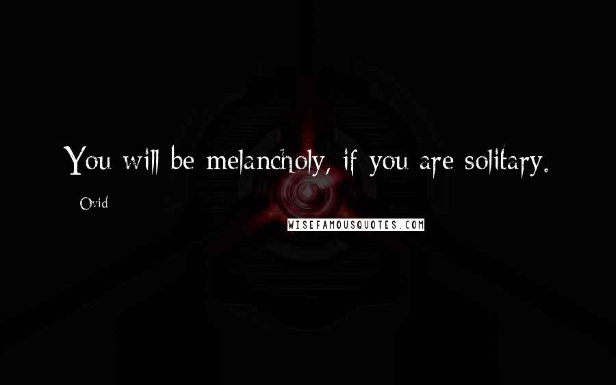 Ovid Quotes: You will be melancholy, if you are solitary.
