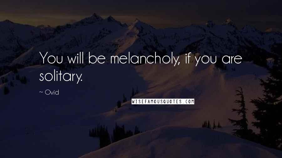 Ovid Quotes: You will be melancholy, if you are solitary.